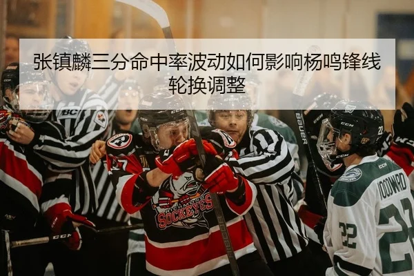 张镇麟三分命中率波动如何影响杨鸣锋线轮换调整